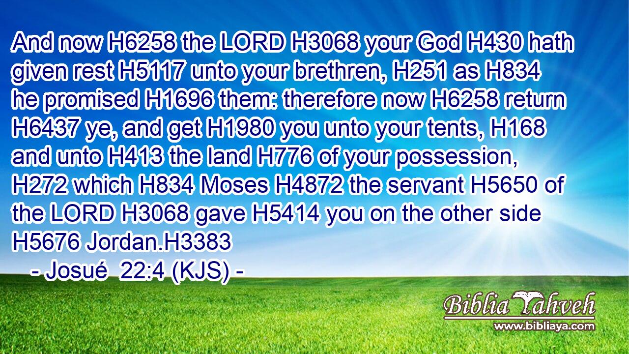 And now H6258 the LORD H3068 your God H430 hath given rest H5117 unto your brethren, H251 as H834 he promised H1696 them: therefore now H6258 return H6437 ye, and get H1980 you unto your tents, H168 and unto H413 the land H776 of your possession, H272 which H834 Moses H4872 the servant H5650 of the LORD H3068 gave H5414 you on the other side H5676 Jordan.H3383
