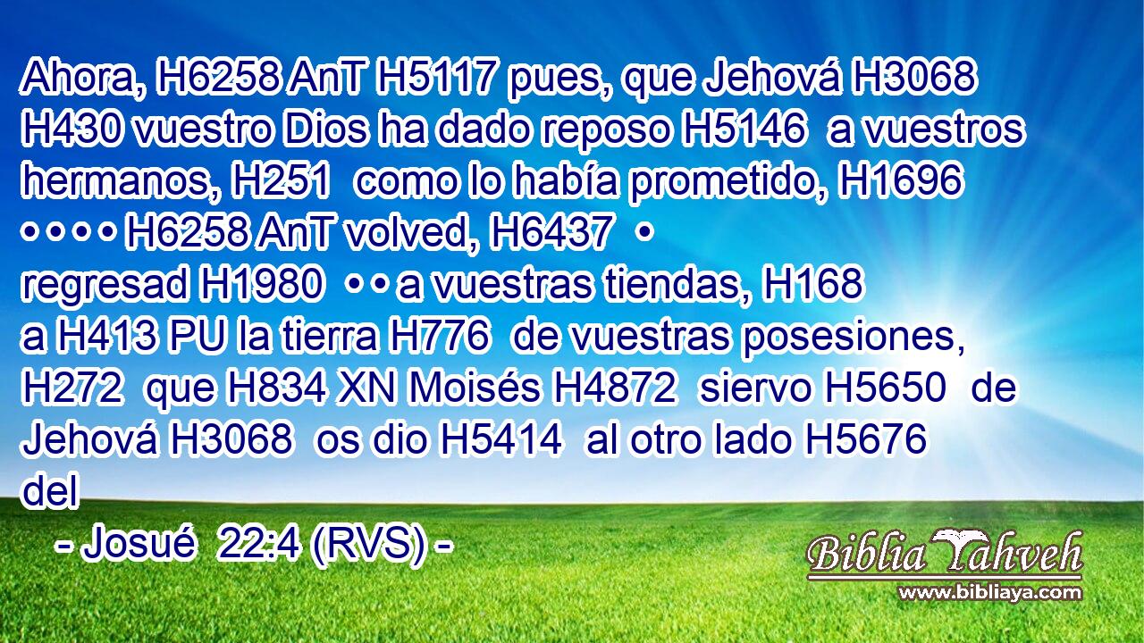 Ahora, H6258 AnT H5117 pues, que Jehová H3068  H430 vuestro Dios ha dado reposo H5146  a vuestros hermanos, H251  como lo había prometido, H1696  • • • • H6258 AnT volved, H6437  • regresad H1980  • • a vuestras tiendas, H168  a H413 PU la tierra H776  de vuestras posesiones, H272  que H834 XN Moisés H4872  siervo H5650  de Jehová H3068  os dio H5414  al otro lado H5676  del 