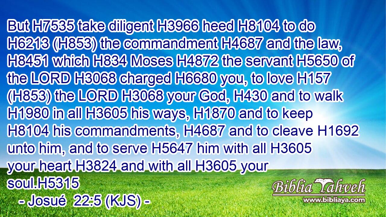 But H7535 take diligent H3966 heed H8104 to do H6213 (H853) the commandment H4687 and the law, H8451 which H834 Moses H4872 the servant H5650 of the LORD H3068 charged H6680 you, to love H157 (H853) the LORD H3068 your God, H430 and to walk H1980 in all H3605 his ways, H1870 and to keep H8104 his commandments, H4687 and to cleave H1692 unto him, and to serve H5647 him with all H3605 your heart H3824 and with all H3605 your soul.H5315