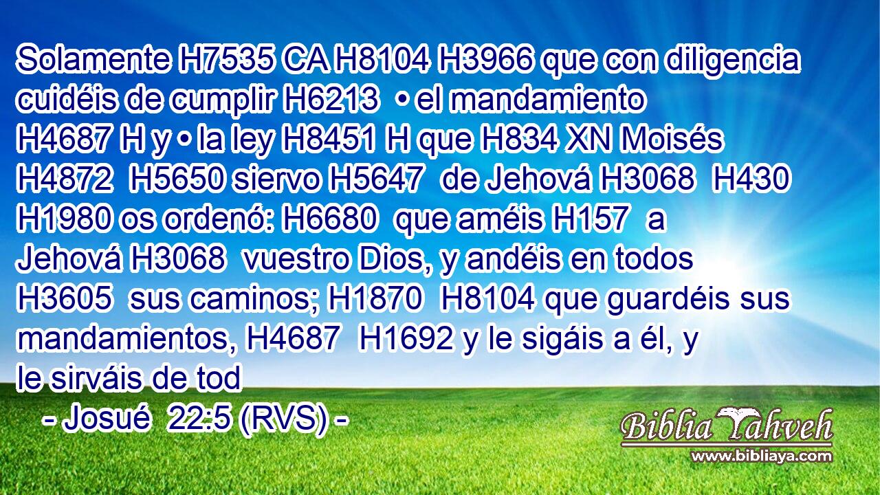 Solamente H7535 CA H8104 H3966 que con diligencia cuidéis de cumplir H6213  • el mandamiento H4687 H y • la ley H8451 H que H834 XN Moisés H4872  H5650 siervo H5647  de Jehová H3068  H430 H1980 os ordenó: H6680  que améis H157  a Jehová H3068  vuestro Dios, y andéis en todos H3605  sus caminos; H1870  H8104 que guardéis sus mandamientos, H4687  H1692 y le sigáis a él, y le sirváis de tod