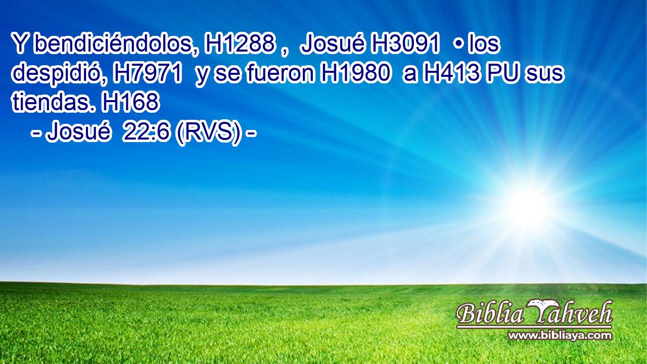 Y bendiciéndolos, H1288 ,  Josué H3091  • los despidió, H7971  y se fueron H1980  a H413 PU sus tiendas. H168  