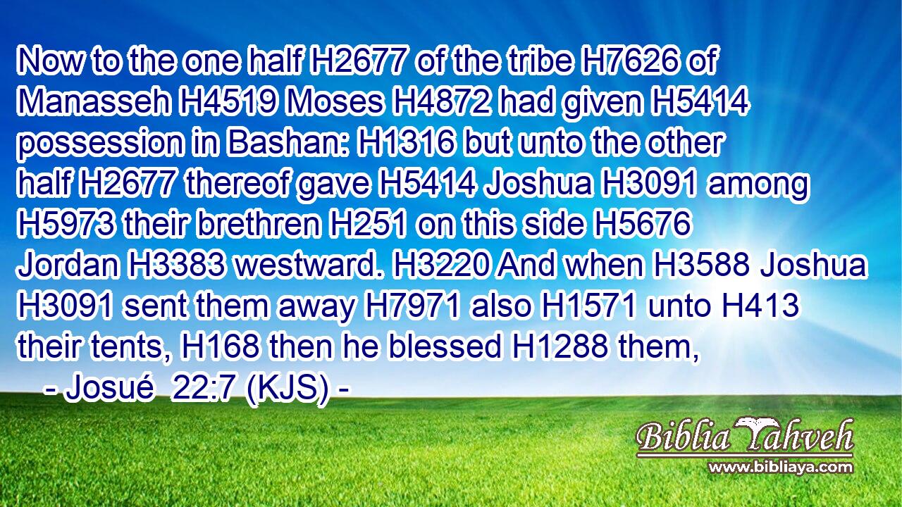Now to the one half H2677 of the tribe H7626 of Manasseh H4519 Moses H4872 had given H5414 possession in Bashan: H1316 but unto the other half H2677 thereof gave H5414 Joshua H3091 among H5973 their brethren H251 on this side H5676 Jordan H3383 westward. H3220 And when H3588 Joshua H3091 sent them away H7971 also H1571 unto H413 their tents, H168 then he blessed H1288 them,