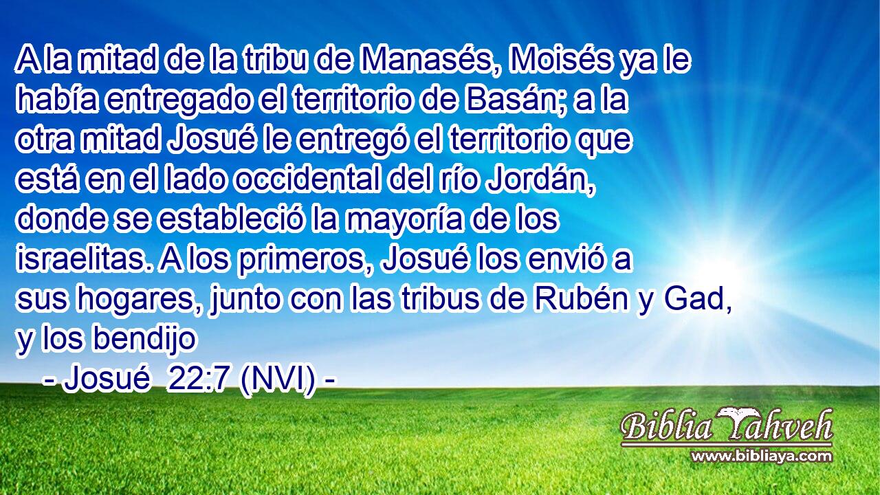  A la mitad de la tribu de Manasés, Moisés ya le había entregado el territorio de Basán; a la otra mitad Josué le entregó el territorio que está en el lado occidental del río Jordán, donde se estableció la mayoría de los israelitas. A los primeros, Josué los envió a sus hogares, junto con las tribus de Rubén y Gad, y los bendijo 