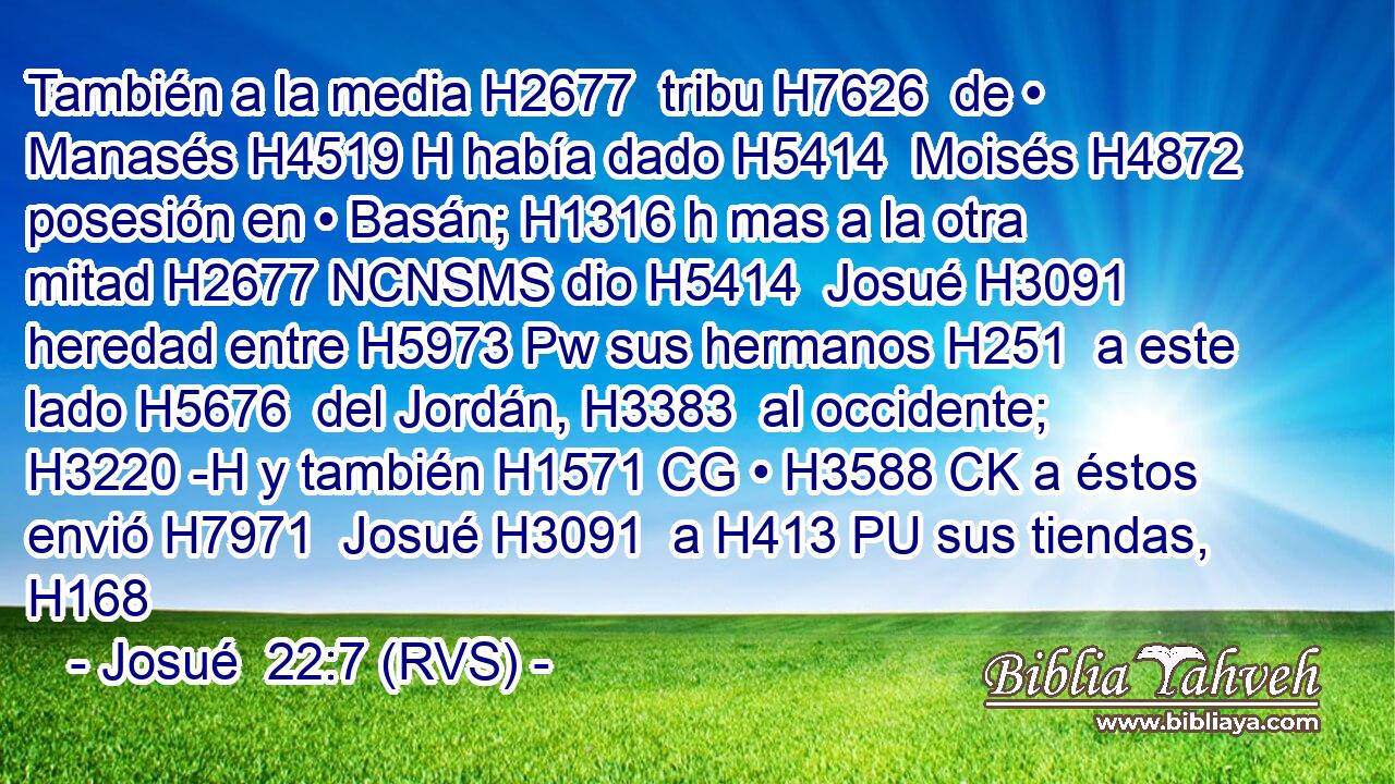 También a la media H2677  tribu H7626  de • Manasés H4519 H había dado H5414  Moisés H4872  posesión en • Basán; H1316 h mas a la otra mitad H2677 NCNSMS dio H5414  Josué H3091  heredad entre H5973 Pw sus hermanos H251  a este lado H5676  del Jordán, H3383  al occidente; H3220 -H y también H1571 CG • H3588 CK a éstos envió H7971  Josué H3091  a H413 PU sus tiendas, H168 