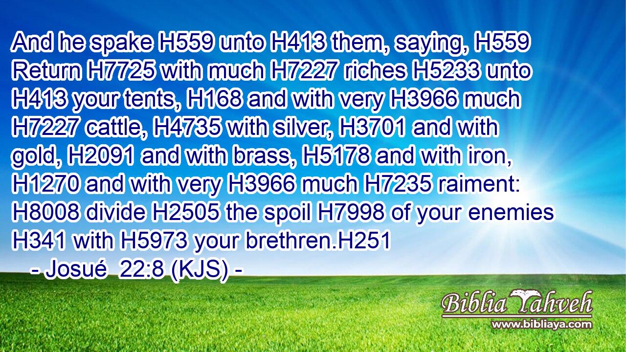 And he spake H559 unto H413 them, saying, H559 Return H7725 with much H7227 riches H5233 unto H413 your tents, H168 and with very H3966 much H7227 cattle, H4735 with silver, H3701 and with gold, H2091 and with brass, H5178 and with iron, H1270 and with very H3966 much H7235 raiment: H8008 divide H2505 the spoil H7998 of your enemies H341 with H5973 your brethren.H251