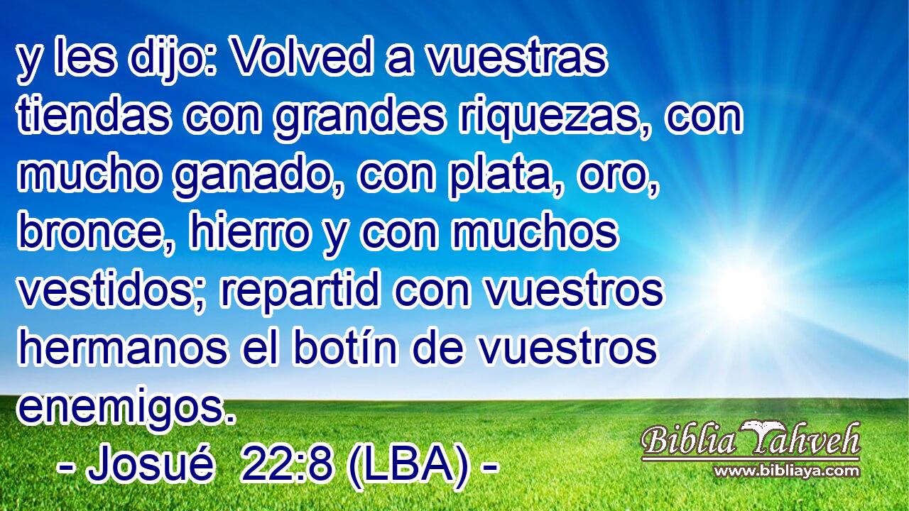 y les dijo: Volved a vuestras tiendas con grandes riquezas, con mucho ganado, con plata, oro, bronce, hierro y con muchos vestidos; repartid con vuestros hermanos el botín de vuestros enemigos.