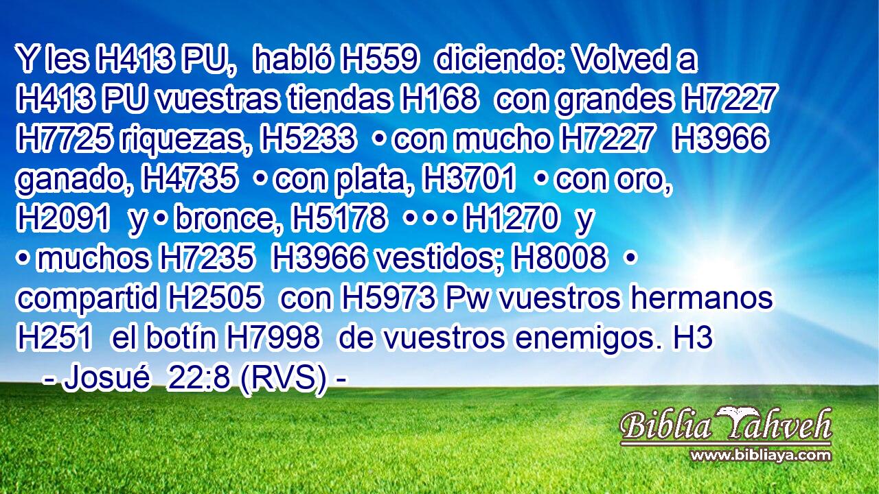 Y les H413 PU,  habló H559  diciendo: Volved a H413 PU vuestras tiendas H168  con grandes H7227  H7725 riquezas, H5233  • con mucho H7227  H3966 ganado, H4735  • con plata, H3701  • con oro, H2091  y • bronce, H5178  • • • H1270  y • muchos H7235  H3966 vestidos; H8008  • compartid H2505  con H5973 Pw vuestros hermanos H251  el botín H7998  de vuestros enemigos. H3