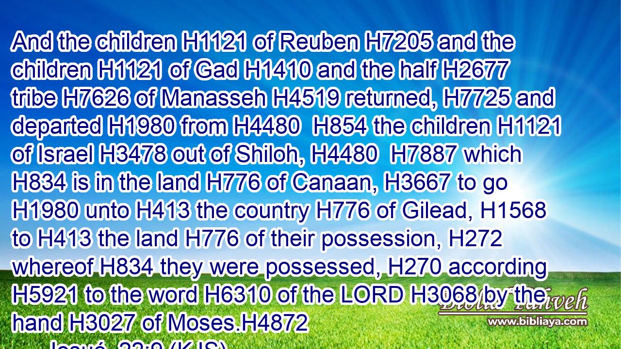 And the children H1121 of Reuben H7205 and the children H1121 of Gad H1410 and the half H2677 tribe H7626 of Manasseh H4519 returned, H7725 and departed H1980 from H4480  H854 the children H1121 of Israel H3478 out of Shiloh, H4480  H7887 which H834 is in the land H776 of Canaan, H3667 to go H1980 unto H413 the country H776 of Gilead, H1568 to H413 the land H776 of their possession, H272 whereof H834 they were possessed, H270 according H5921 to the word H6310 of the LORD H3068 by the hand H3027 of Moses.H4872