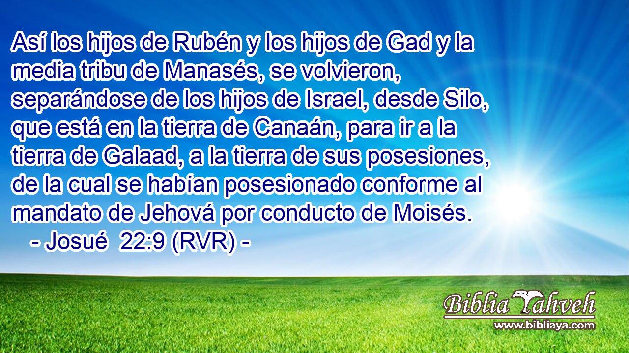Así los hijos de Rubén y los hijos de Gad y la media tribu de Manasés, se volvieron, separándose de los hijos de Israel, desde Silo, que está en la tierra de Canaán, para ir a la tierra de Galaad, a la tierra de sus posesiones, de la cual se habían posesionado conforme al mandato de Jehová por conducto de Moisés.