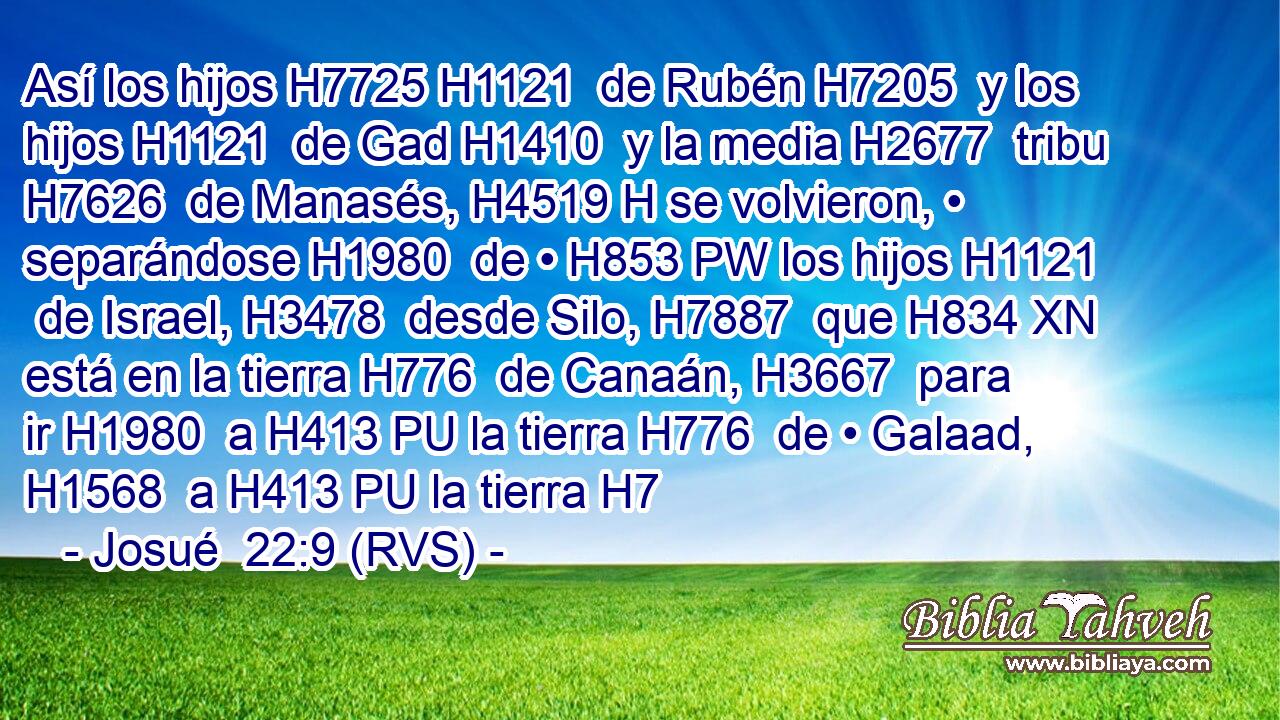 Así los hijos H7725 H1121  de Rubén H7205  y los hijos H1121  de Gad H1410  y la media H2677  tribu H7626  de Manasés, H4519 H se volvieron, • separándose H1980  de • H853 PW los hijos H1121  de Israel, H3478  desde Silo, H7887  que H834 XN está en la tierra H776  de Canaán, H3667  para ir H1980  a H413 PU la tierra H776  de • Galaad, H1568  a H413 PU la tierra H7