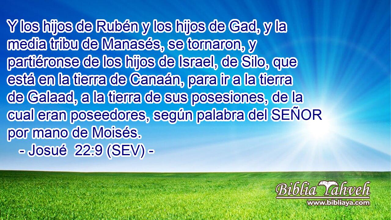 Y los hijos de Rubén y los hijos de Gad, y la media tribu de Manasés, se tornaron, y partiéronse de los hijos de Israel, de Silo, que está en la tierra de Canaán, para ir a la tierra de Galaad, a la tierra de sus posesiones, de la cual eran poseedores, según palabra del SEÑOR por mano de Moisés.