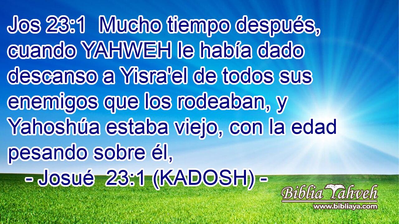  Mucho tiempo después, cuando YAHWEH le había dado descanso a Yisra'el de todos sus enemigos que los rodeaban, y Yahoshúa estaba viejo, con la edad pesando sobre él, 