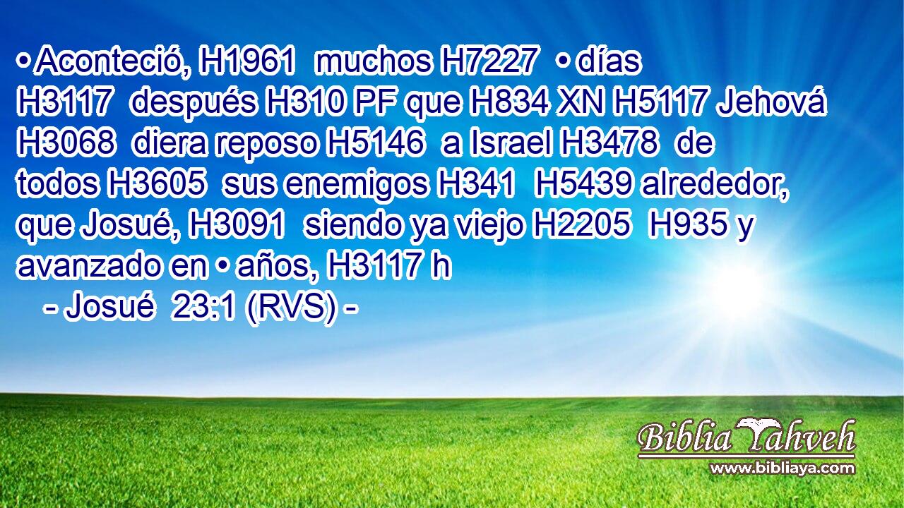 • Aconteció, H1961  muchos H7227  • días H3117  después H310 PF que H834 XN H5117 Jehová H3068  diera reposo H5146  a Israel H3478  de todos H3605  sus enemigos H341  H5439 alrededor, que Josué, H3091  siendo ya viejo H2205  H935 y avanzado en • años, H3117 h 