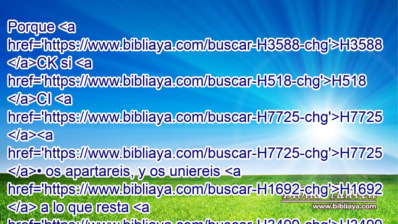 Porque H3588 CK si H518 CI H7725 H7725 • os apartareis, y os uniereis H1692  a lo que resta H3499  H1471 de estas naciones que • han quedado H7604 VnPpPM-NH • • H428 NCJPCNH con H854 PW vosotros, y si concertareis H2859 2 H935 con ellas H1992  matrimonios, • mezclándoos con ellas, H1992  y ellas H1992  con vosotros, 