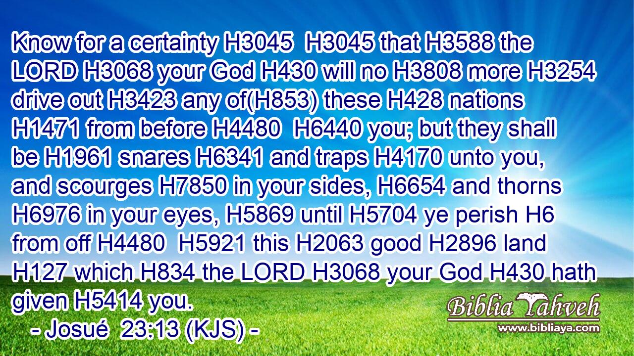 Know for a certainty H3045  H3045 that H3588 the LORD H3068 your God H430 will no H3808 more H3254 drive out H3423 any of(H853) these H428 nations H1471 from before H4480  H6440 you; but they shall be H1961 snares H6341 and traps H4170 unto you, and scourges H7850 in your sides, H6654 and thorns H6976 in your eyes, H5869 until H5704 ye perish H6 from off H4480  H5921 this H2063 good H2896 land H127 which H834 the LORD H3068 your God H430 hath given H5414 you.