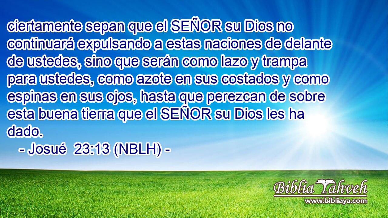  ciertamente sepan que el SEÑOR su Dios no continuará expulsando a estas naciones de delante de ustedes, sino que serán como lazo y trampa para ustedes, como azote en sus costados y como espinas en sus ojos, hasta que perezcan de sobre esta buena tierra que el SEÑOR su Dios les ha dado. 