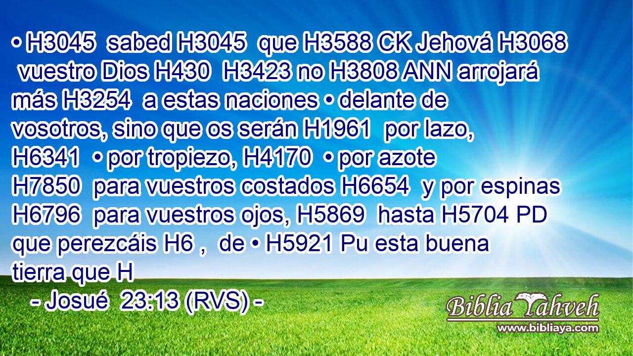 • H3045  sabed H3045  que H3588 CK Jehová H3068  vuestro Dios H430  H3423 no H3808 ANN arrojará más H3254  a estas naciones • delante de vosotros, sino que os serán H1961  por lazo, H6341  • por tropiezo, H4170  • por azote H7850  para vuestros costados H6654  y por espinas H6796  para vuestros ojos, H5869  hasta H5704 PD que perezcáis H6 ,  de • H5921 Pu esta buena tierra que H
