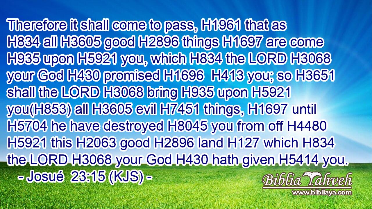 Therefore it shall come to pass, H1961 that as H834 all H3605 good H2896 things H1697 are come H935 upon H5921 you, which H834 the LORD H3068 your God H430 promised H1696  H413 you; so H3651 shall the LORD H3068 bring H935 upon H5921 you(H853) all H3605 evil H7451 things, H1697 until H5704 he have destroyed H8045 you from off H4480  H5921 this H2063 good H2896 land H127 which H834 the LORD H3068 your God H430 hath given H5414 you.