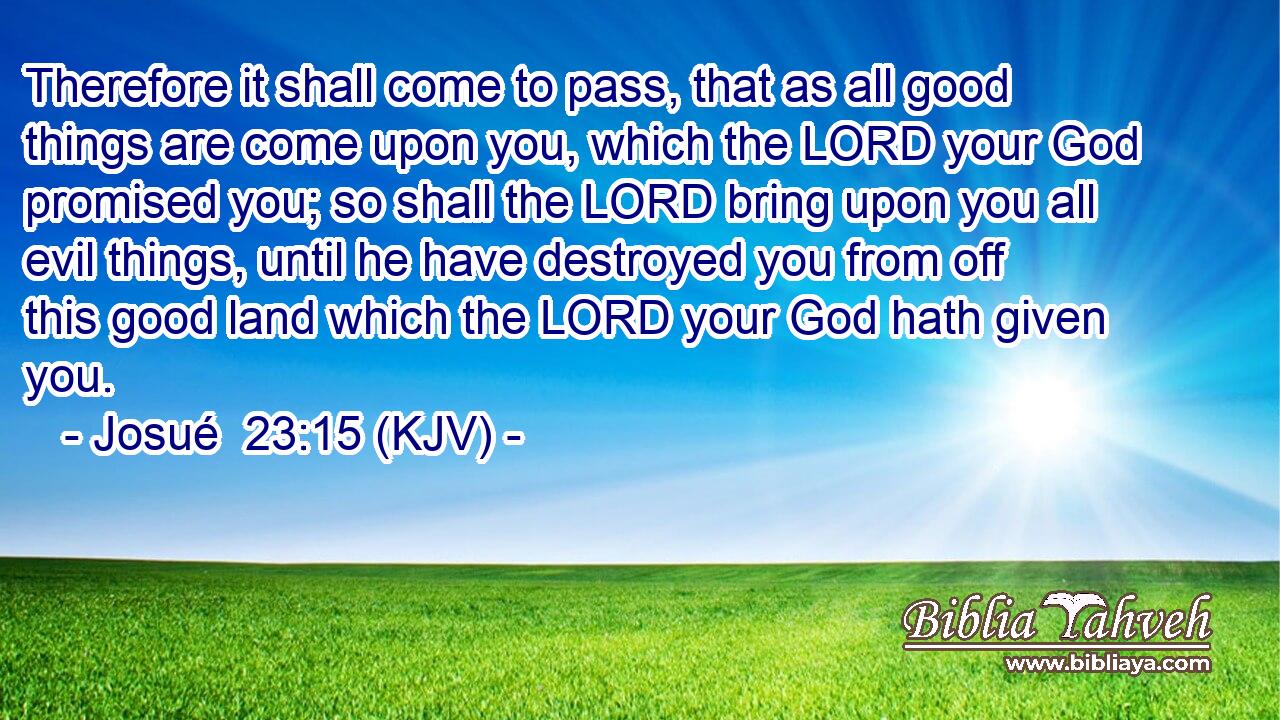 Therefore it shall come to pass, that as all good things are come upon you, which the LORD your God promised you; so shall the LORD bring upon you all evil things, until he have destroyed you from off this good land which the LORD your God hath given you.