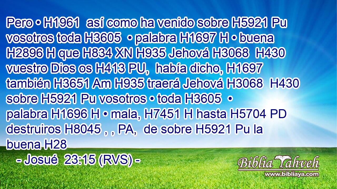 Pero • H1961  así como ha venido sobre H5921 Pu vosotros toda H3605  • palabra H1697 H • buena H2896 H que H834 XN H935 Jehová H3068  H430 vuestro Dios os H413 PU,  había dicho, H1697  también H3651 Am H935 traerá Jehová H3068  H430 sobre H5921 Pu vosotros • toda H3605  • palabra H1696 H • mala, H7451 H hasta H5704 PD destruiros H8045 , , PA,  de sobre H5921 Pu la buena H28