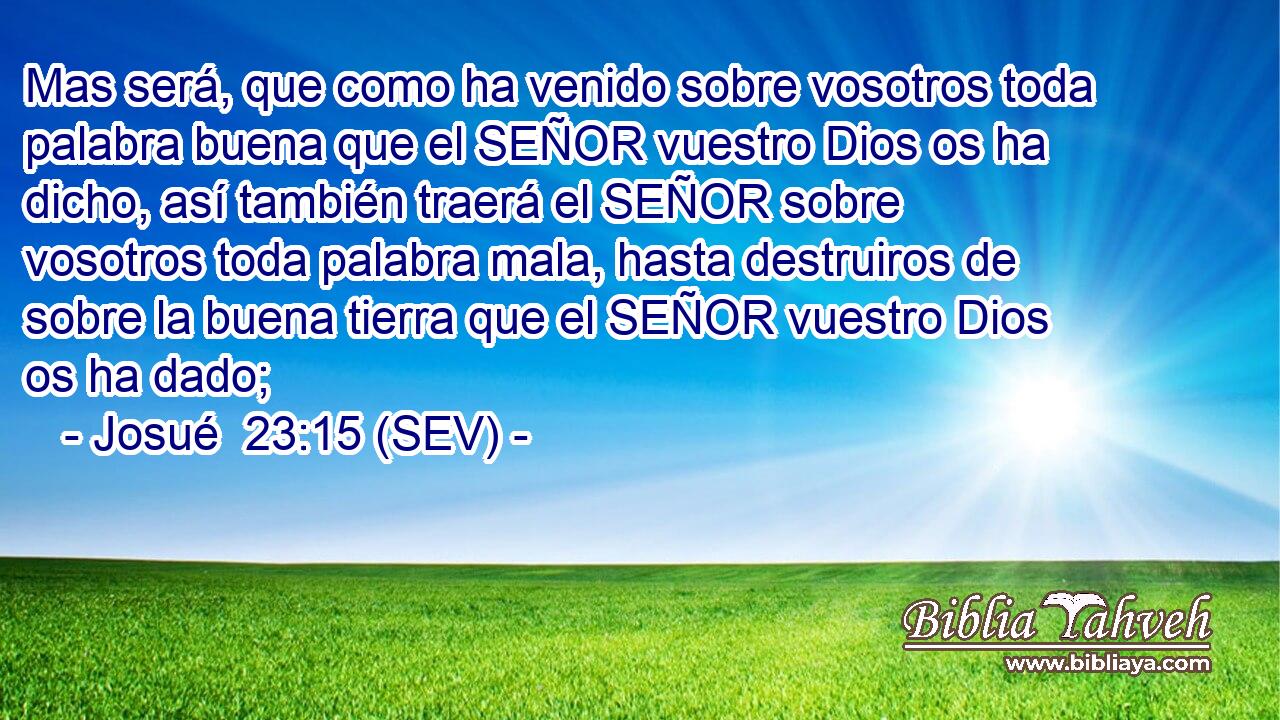 Mas será, que como ha venido sobre vosotros toda palabra buena que el SEÑOR vuestro Dios os ha dicho, así también traerá el SEÑOR sobre vosotros toda palabra mala, hasta destruiros de sobre la buena tierra que el SEÑOR vuestro Dios os ha dado;