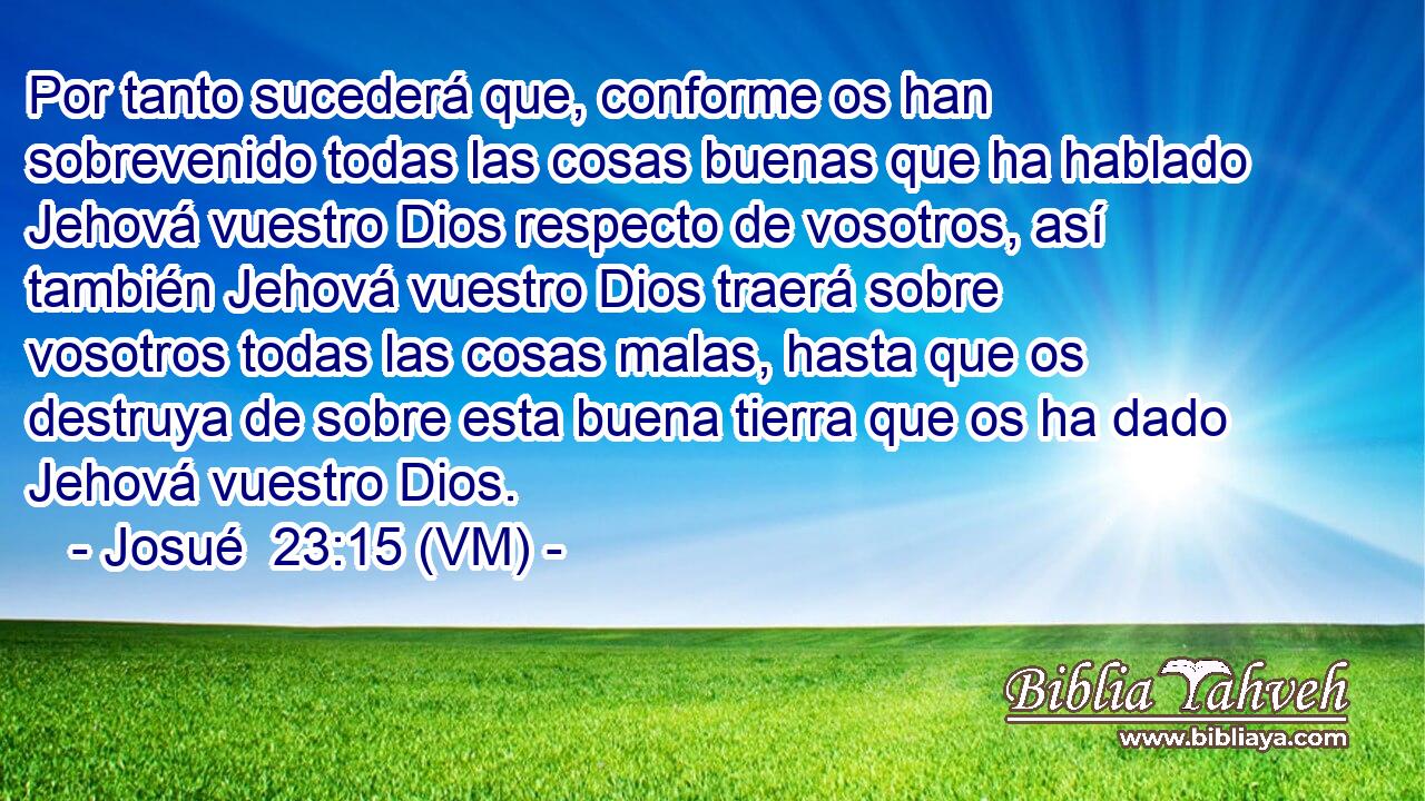  Por tanto sucederá que, conforme os han sobrevenido todas las cosas buenas que ha hablado Jehová vuestro Dios respecto de vosotros, así también Jehová vuestro Dios traerá sobre vosotros todas las cosas malas, hasta que os destruya de sobre esta buena tierra que os ha dado Jehová vuestro Dios. 