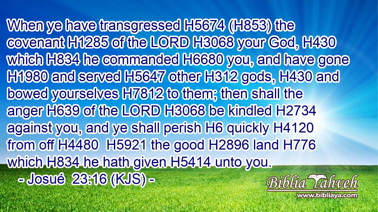 When ye have transgressed H5674 (H853) the covenant H1285 of the LORD H3068 your God, H430 which H834 he commanded H6680 you, and have gone H1980 and served H5647 other H312 gods, H430 and bowed yourselves H7812 to them; then shall the anger H639 of the LORD H3068 be kindled H2734 against you, and ye shall perish H6 quickly H4120 from off H4480  H5921 the good H2896 land H776 which H834 he hath given H5414 unto you.