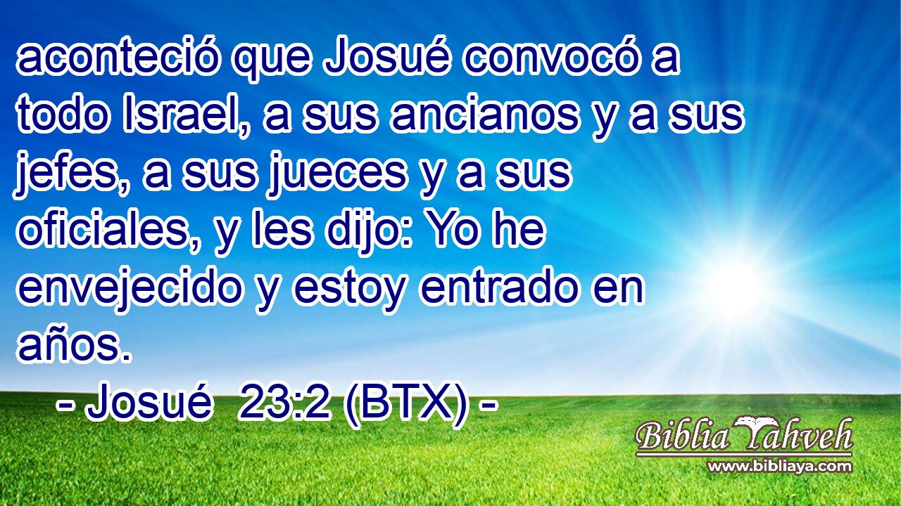 aconteció que Josué convocó a todo Israel, a sus ancianos y a sus jefes, a sus jueces y a sus oficiales, y les dijo: Yo he envejecido y estoy entrado en años.