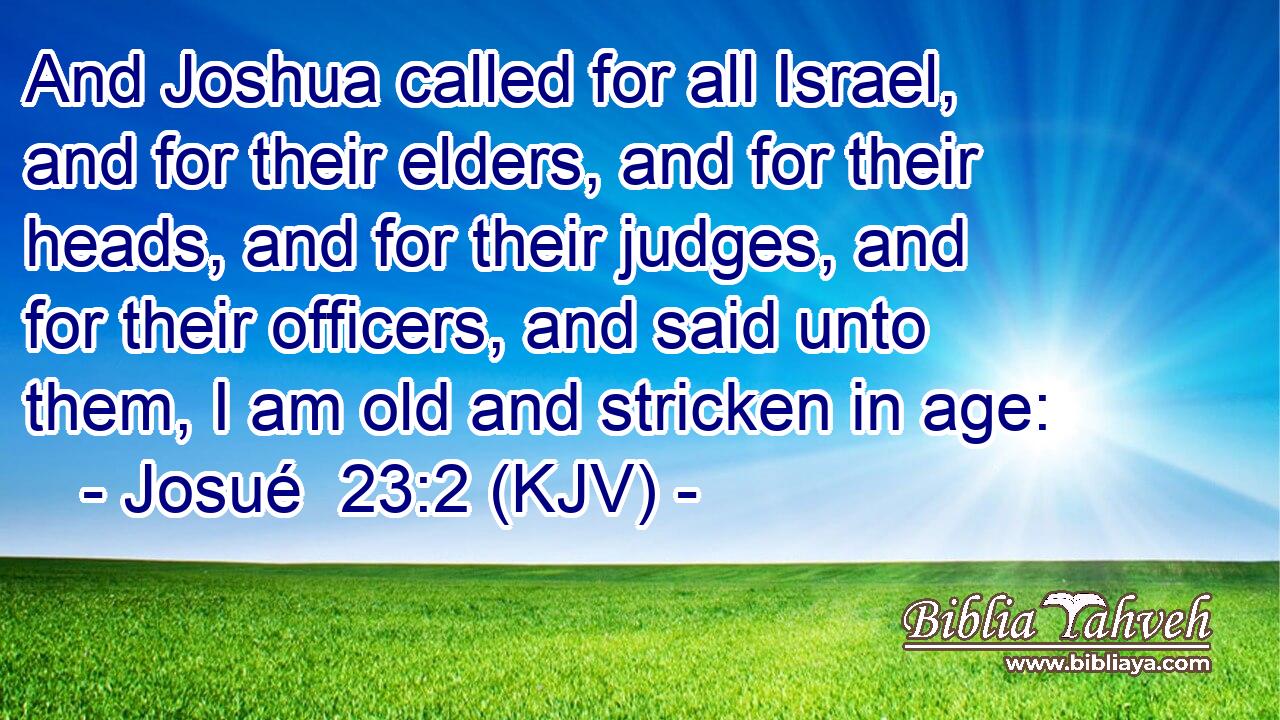 And Joshua called for all Israel, and for their elders, and for their heads, and for their judges, and for their officers, and said unto them, I am old and stricken in age:
