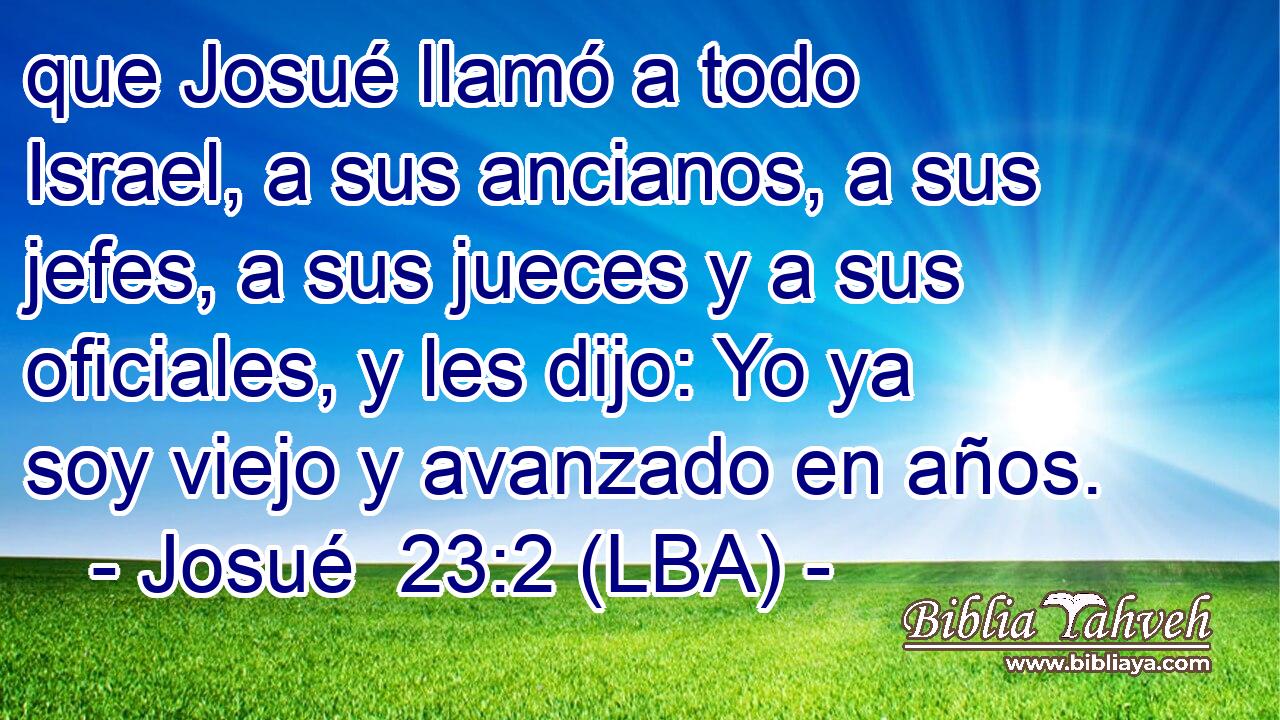 que Josué llamó a todo Israel, a sus ancianos, a sus jefes, a sus jueces y a sus oficiales, y les dijo: Yo ya soy viejo y avanzado en años.