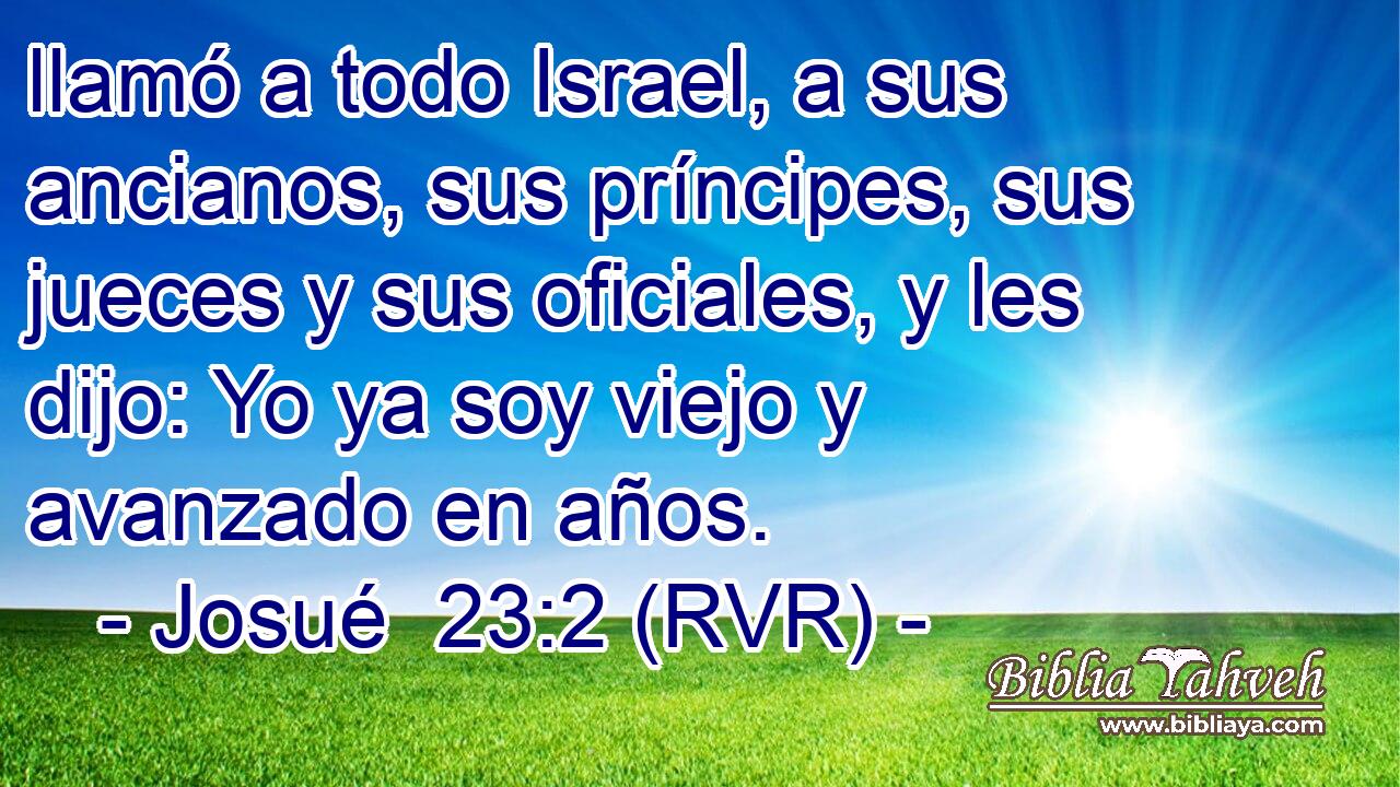 llamó a todo Israel, a sus ancianos, sus príncipes, sus jueces y sus oficiales, y les dijo: Yo ya soy viejo y avanzado en años.
