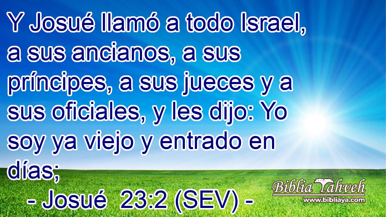 Y Josué llamó a todo Israel, a sus ancianos, a sus príncipes, a sus jueces y a sus oficiales, y les dijo: Yo soy ya viejo y entrado en días;