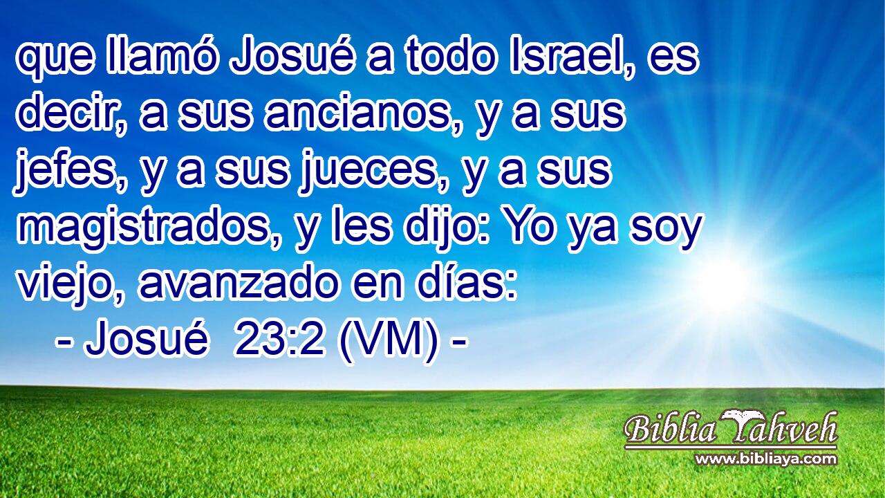  que llamó Josué a todo Israel, es decir, a sus ancianos, y a sus jefes, y a sus jueces, y a sus magistrados, y les dijo: Yo ya soy viejo, avanzado en días: 