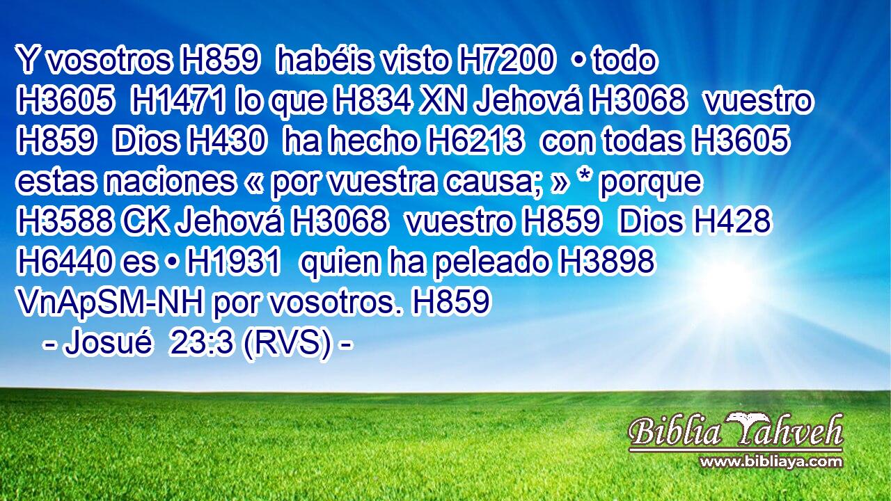 Y vosotros H859  habéis visto H7200  • todo H3605  H1471 lo que H834 XN Jehová H3068  vuestro H859  Dios H430  ha hecho H6213  con todas H3605  estas naciones « por vuestra causa; » * porque H3588 CK Jehová H3068  vuestro H859  Dios H428  H6440 es • H1931  quien ha peleado H3898 VnApSM-NH por vosotros. H859  