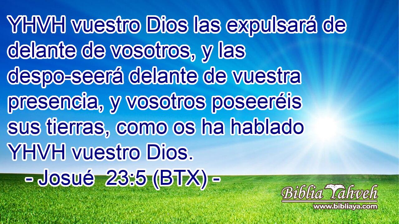 YHVH vuestro Dios las expulsará de delante de vosotros, y las despo-seerá delante de vuestra presencia, y vosotros poseeréis sus tierras, como os ha hablado YHVH vuestro Dios.