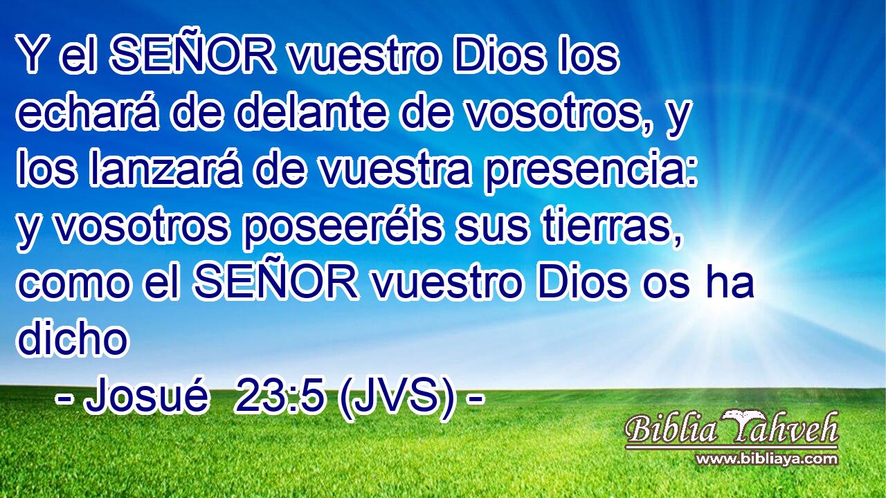 Y el SEÑOR vuestro Dios los echará de delante de vosotros, y los lanzará de vuestra presencia: y vosotros poseeréis sus tierras, como el SEÑOR vuestro Dios os ha dicho