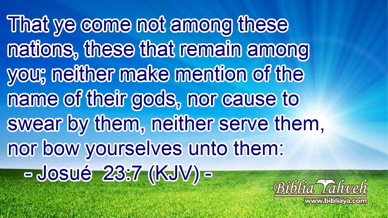 That ye come not among these nations, these that remain among you; neither make mention of the name of their gods, nor cause to swear by them, neither serve them, nor bow yourselves unto them: