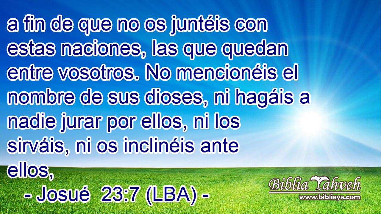 a fin de que no os juntéis con estas naciones, las que quedan entre vosotros. No mencionéis el nombre de sus dioses, ni hagáis a nadie jurar por ellos, ni los sirváis, ni os inclinéis ante ellos,