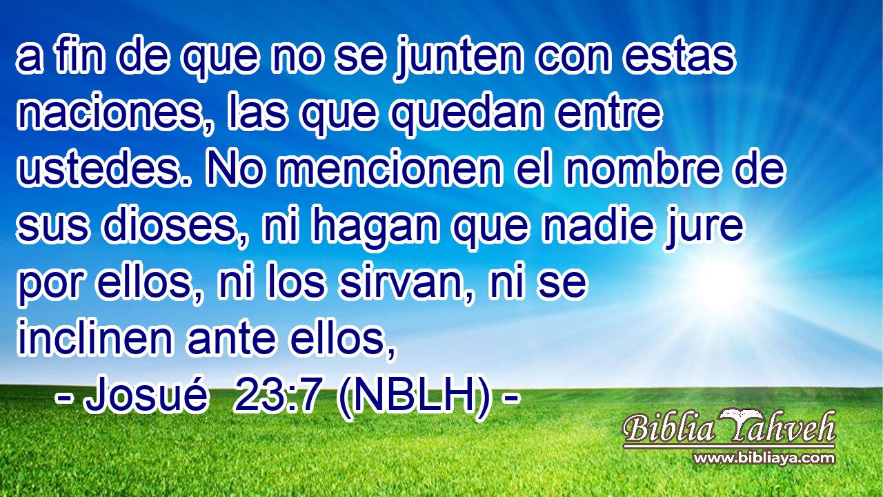  a fin de que no se junten con estas naciones, las que quedan entre ustedes. No mencionen el nombre de sus dioses, ni hagan que nadie jure por ellos, ni los sirvan, ni se inclinen ante ellos, 