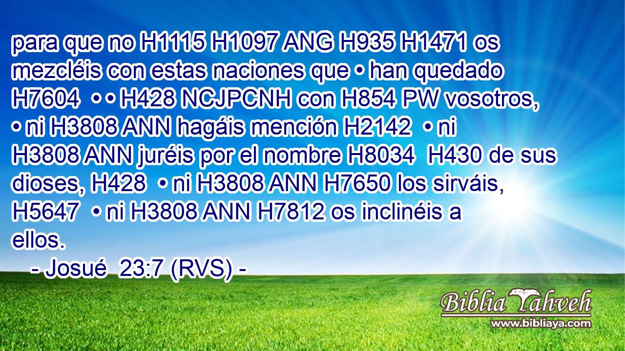 para que no H1115 H1097 ANG H935 H1471 os mezcléis con estas naciones que • han quedado H7604  • • H428 NCJPCNH con H854 PW vosotros, • ni H3808 ANN hagáis mención H2142  • ni H3808 ANN juréis por el nombre H8034  H430 de sus dioses, H428  • ni H3808 ANN H7650 los sirváis, H5647  • ni H3808 ANN H7812 os inclinéis a ellos. 