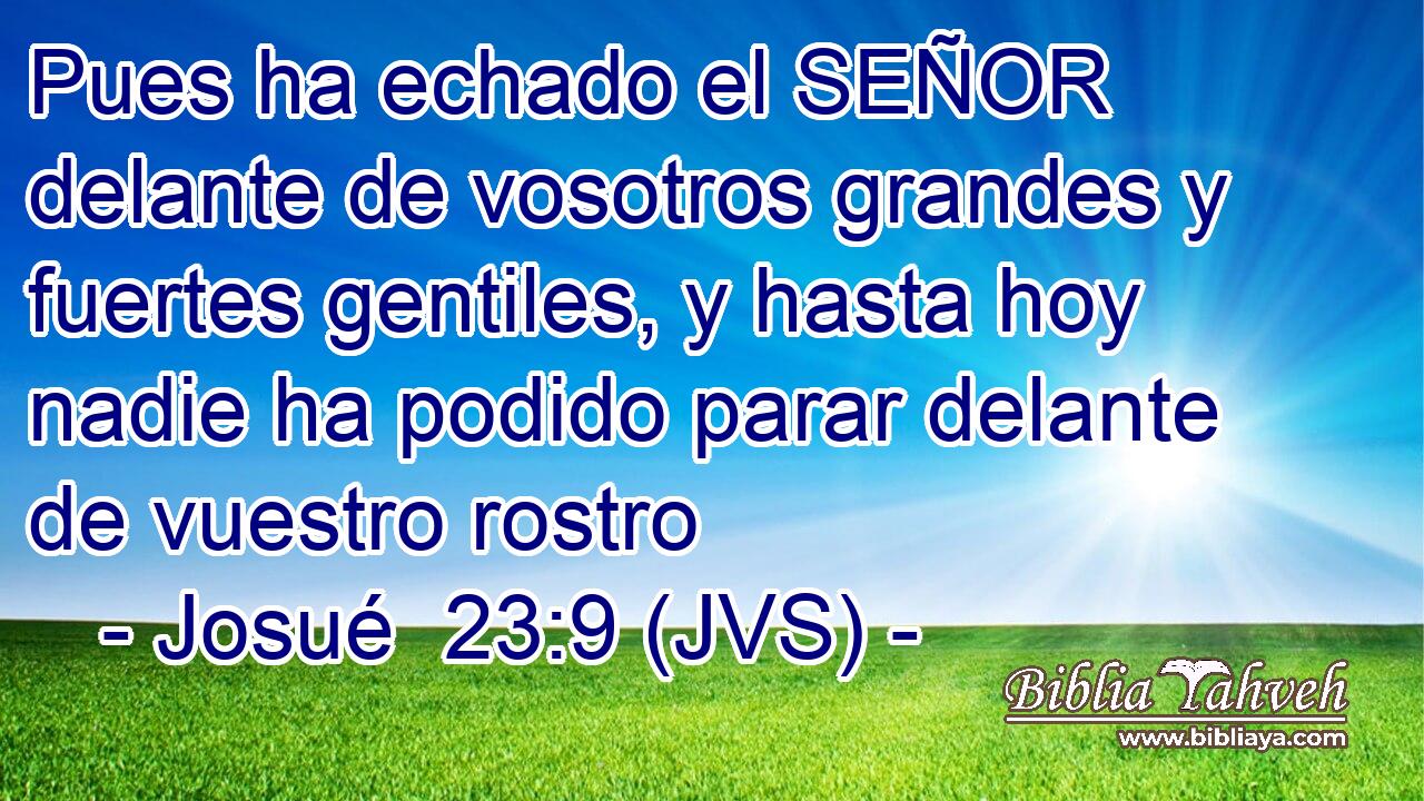 Pues ha echado el SEÑOR delante de vosotros grandes y fuertes gentiles, y hasta hoy nadie ha podido parar delante de vuestro rostro