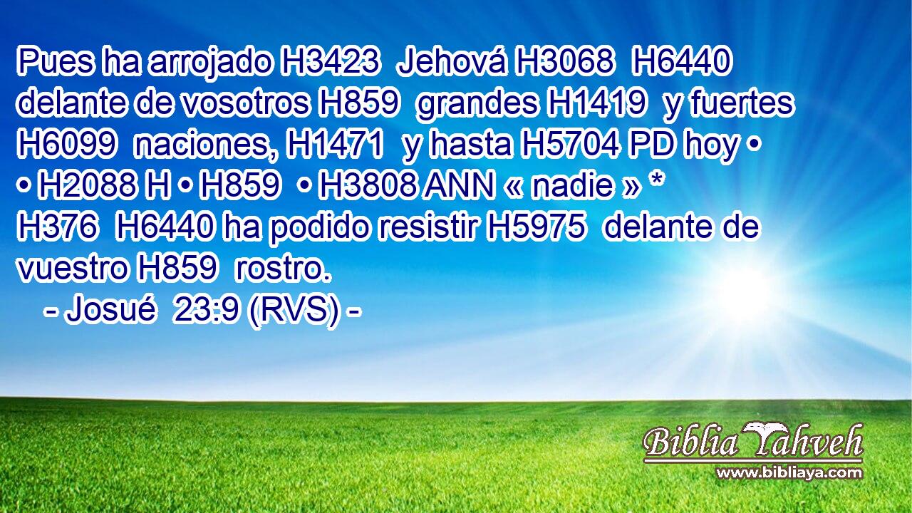 Pues ha arrojado H3423  Jehová H3068  H6440 delante de vosotros H859  grandes H1419  y fuertes H6099  naciones, H1471  y hasta H5704 PD hoy • • H2088 H • H859  • H3808 ANN « nadie » * H376  H6440 ha podido resistir H5975  delante de vuestro H859  rostro. 