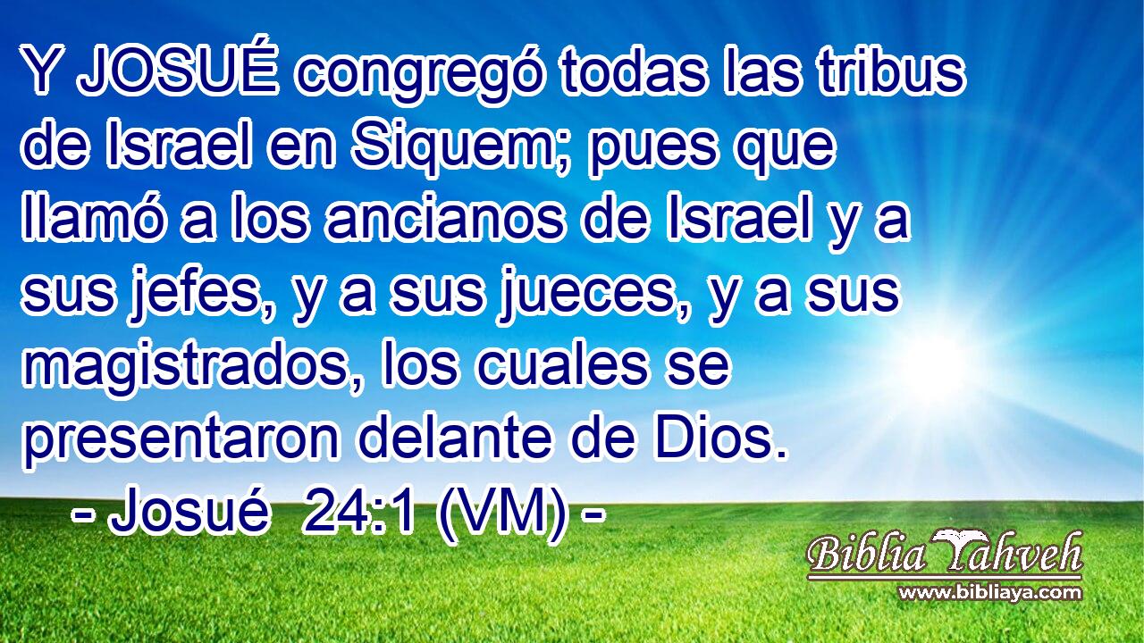  Y JOSUÉ congregó todas las tribus de Israel en Siquem; pues que llamó a los ancianos de Israel y a sus jefes, y a sus jueces, y a sus magistrados, los cuales se presentaron delante de Dios. 