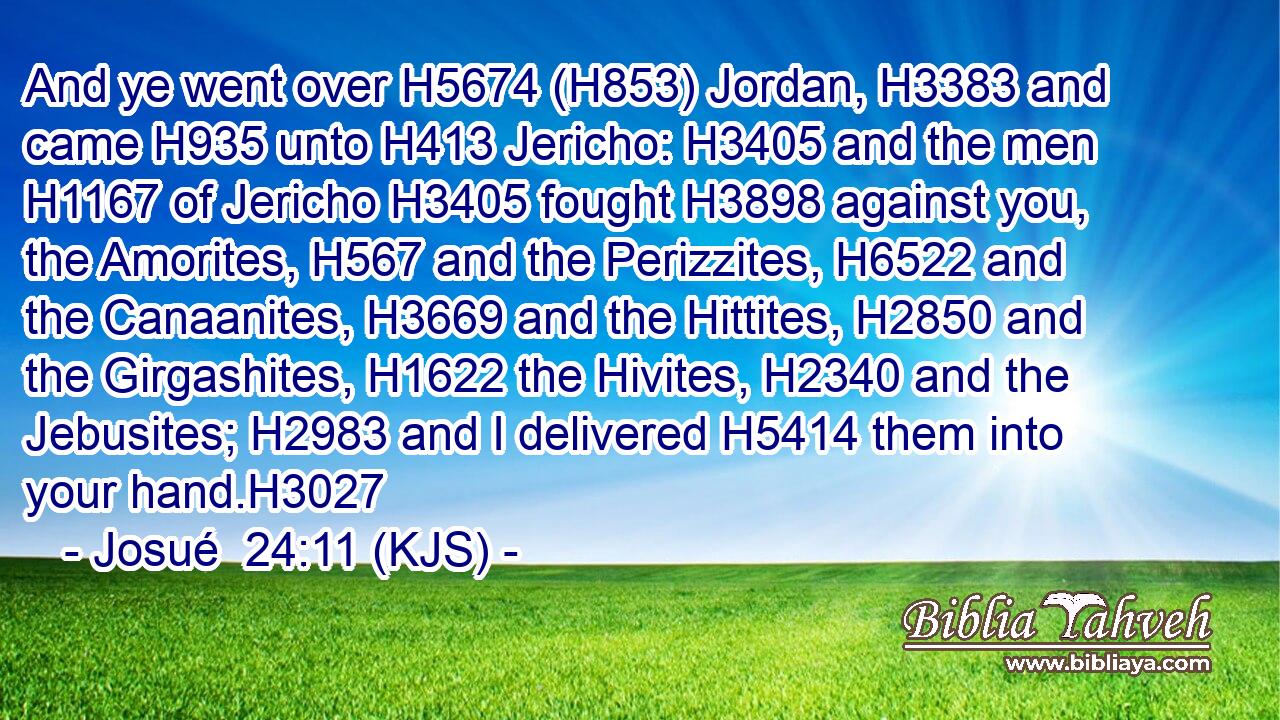 And ye went over H5674 (H853) Jordan, H3383 and came H935 unto H413 Jericho: H3405 and the men H1167 of Jericho H3405 fought H3898 against you, the Amorites, H567 and the Perizzites, H6522 and the Canaanites, H3669 and the Hittites, H2850 and the Girgashites, H1622 the Hivites, H2340 and the Jebusites; H2983 and I delivered H5414 them into your hand.H3027