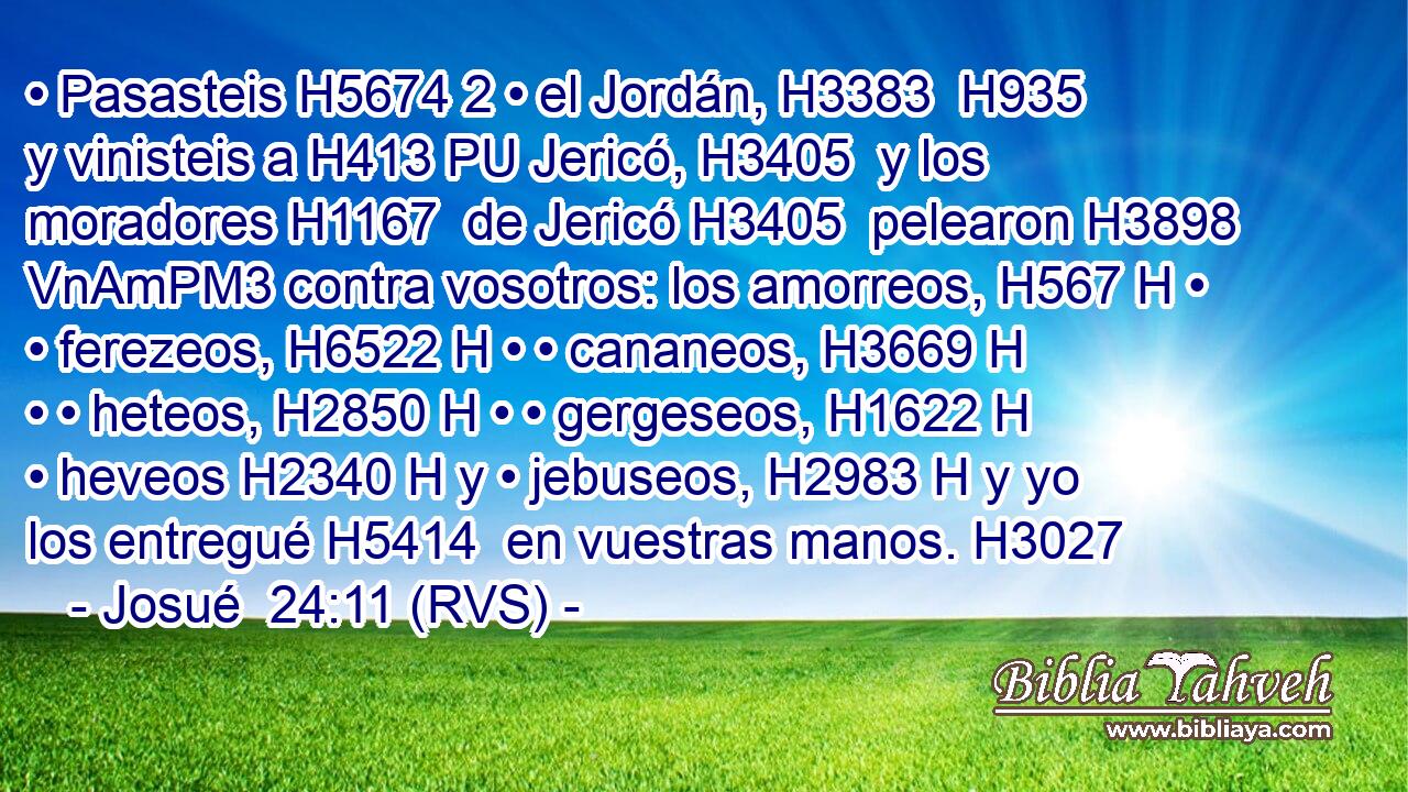 • Pasasteis H5674 2 • el Jordán, H3383  H935 y vinisteis a H413 PU Jericó, H3405  y los moradores H1167  de Jericó H3405  pelearon H3898 VnAmPM3 contra vosotros: los amorreos, H567 H • • ferezeos, H6522 H • • cananeos, H3669 H • • heteos, H2850 H • • gergeseos, H1622 H • heveos H2340 H y • jebuseos, H2983 H y yo los entregué H5414  en vuestras manos. H3027  
