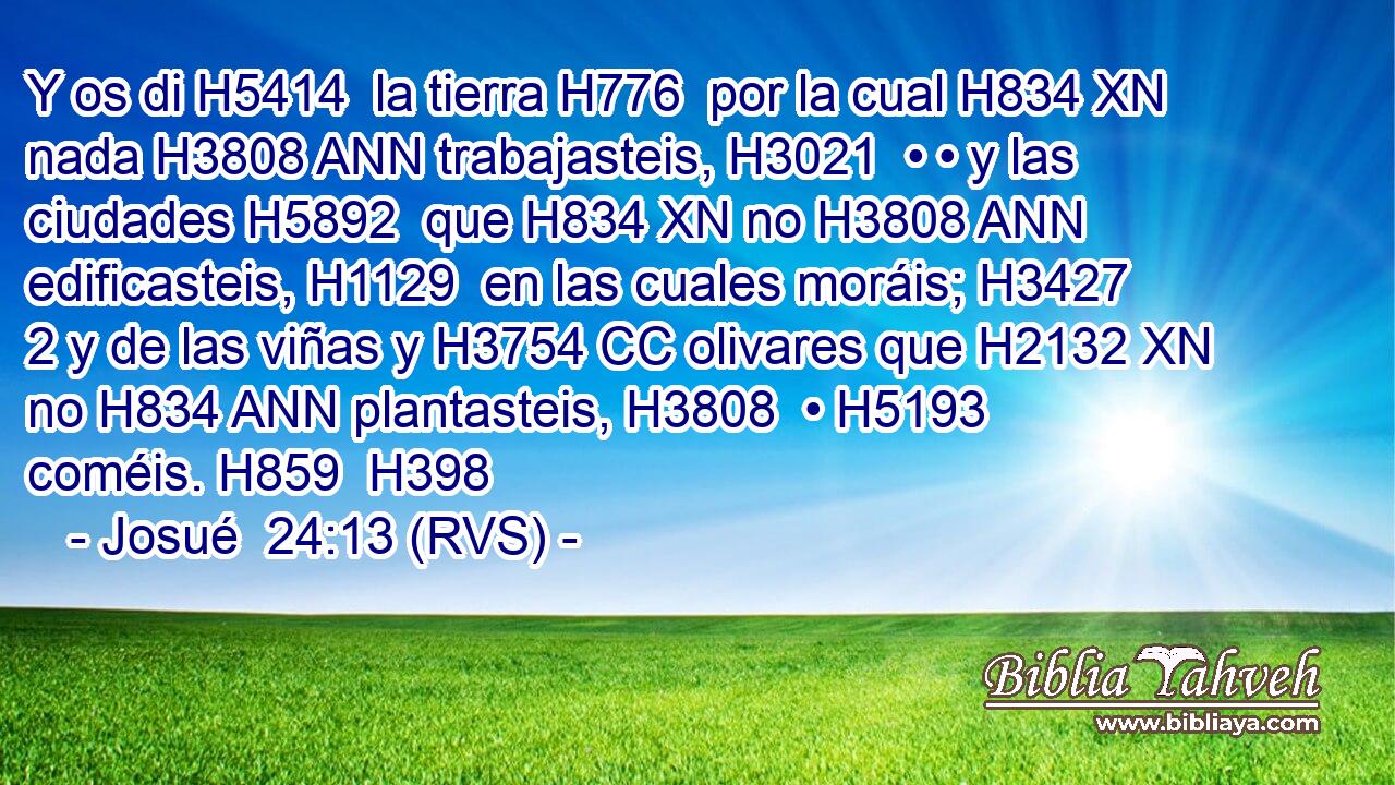 Y os di H5414  la tierra H776  por la cual H834 XN nada H3808 ANN trabajasteis, H3021  • • y las ciudades H5892  que H834 XN no H3808 ANN edificasteis, H1129  en las cuales moráis; H3427 2 y de las viñas y H3754 CC olivares que H2132 XN no H834 ANN plantasteis, H3808  • H5193  coméis. H859  H398 