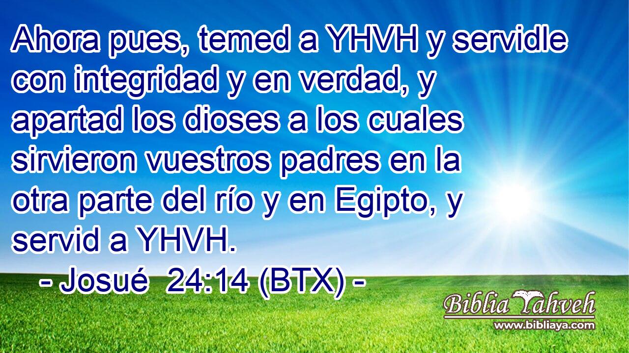 Ahora pues, temed a YHVH y servidle con integridad y en verdad, y apartad los dioses a los cuales sirvieron vuestros padres en la otra parte del río y en Egipto, y servid a YHVH.