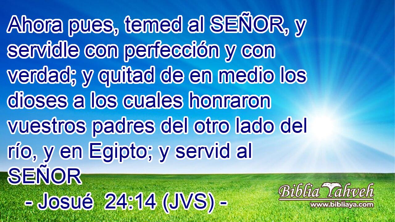 Ahora pues, temed al SEÑOR, y servidle con perfección y con verdad; y quitad de en medio los dioses a los cuales honraron vuestros padres del otro lado del río, y en Egipto; y servid al SEÑOR