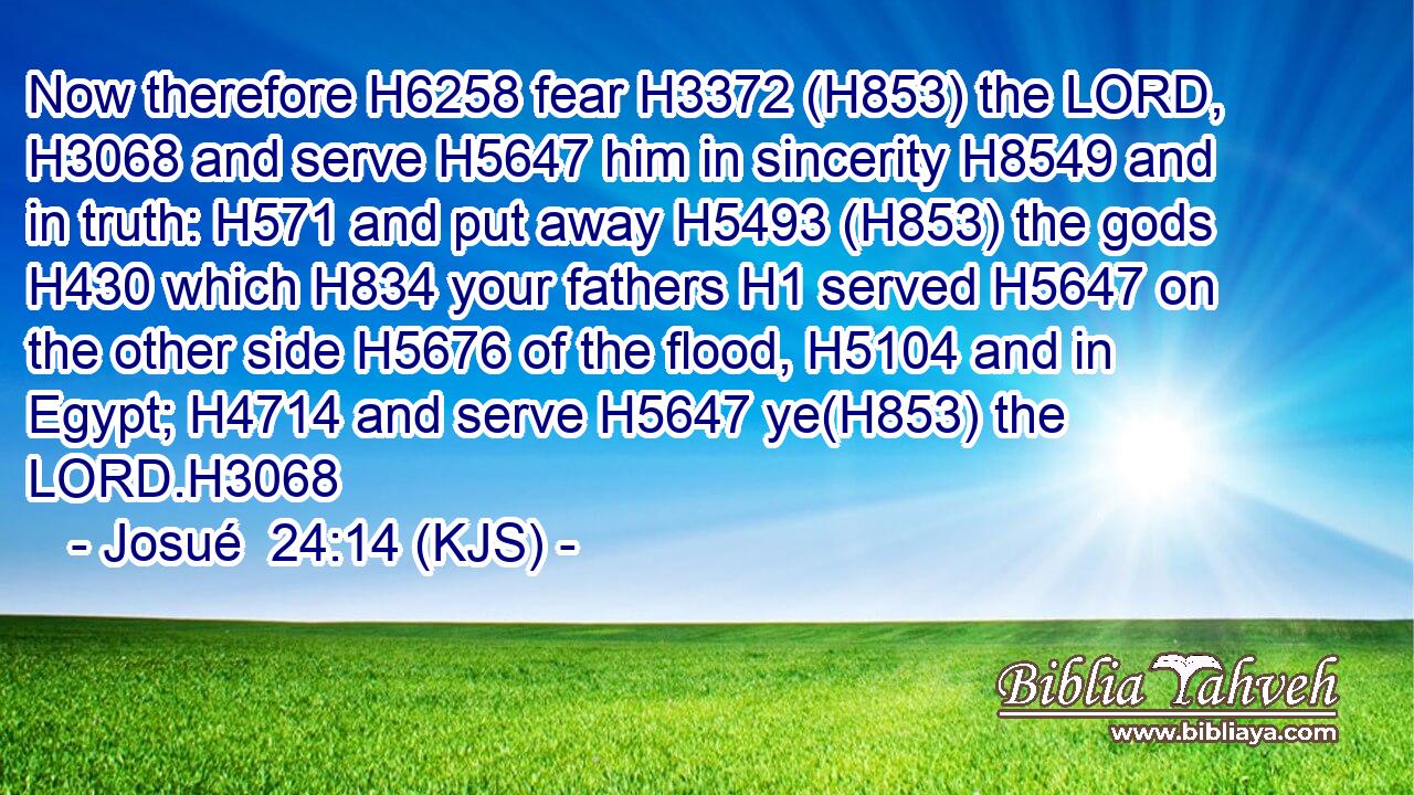 Now therefore H6258 fear H3372 (H853) the LORD, H3068 and serve H5647 him in sincerity H8549 and in truth: H571 and put away H5493 (H853) the gods H430 which H834 your fathers H1 served H5647 on the other side H5676 of the flood, H5104 and in Egypt; H4714 and serve H5647 ye(H853) the LORD.H3068