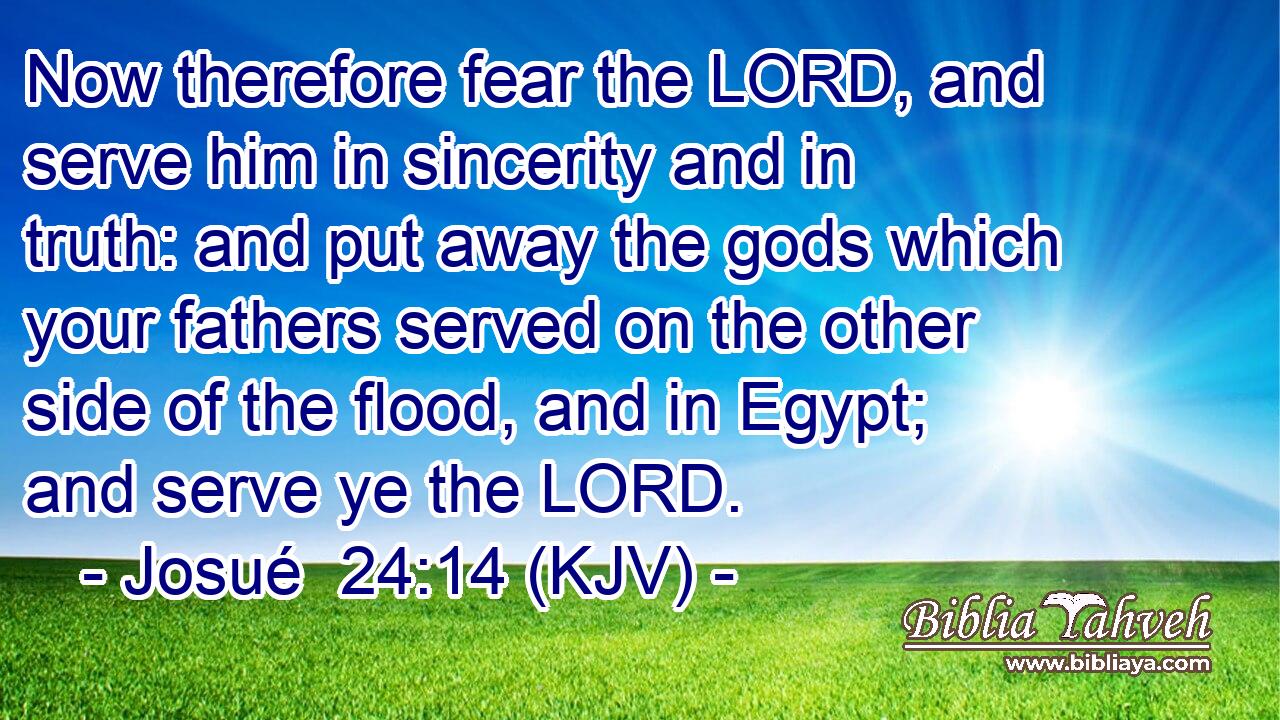 Now therefore fear the LORD, and serve him in sincerity and in truth: and put away the gods which your fathers served on the other side of the flood, and in Egypt; and serve ye the LORD.